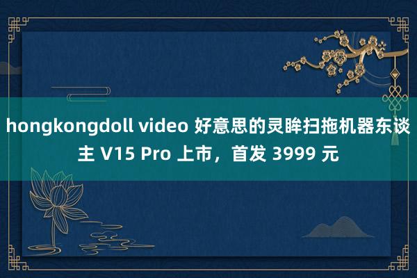 hongkongdoll video 好意思的灵眸扫拖机器东谈主 V15 Pro 上市，首发 3999 元