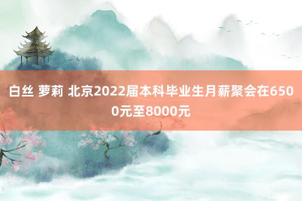 白丝 萝莉 北京2022届本科毕业生月薪聚会在6500元至8000元