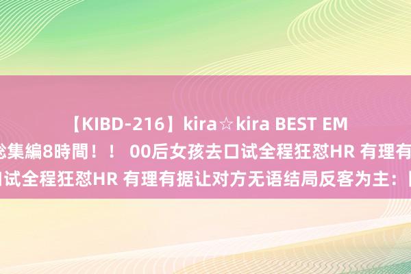 【KIBD-216】kira☆kira BEST EMIRI-中出し性交20発超え-総集編8時間！！ 00后女孩去口试全程狂怼HR 有理有据让对方无语结局反客为主：网友点赞