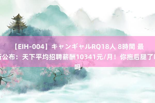 【EIH-004】キャンギャルRQ18人 8時間 最新公布：天下平均招聘薪酬10341元/月！你拖后腿了吗