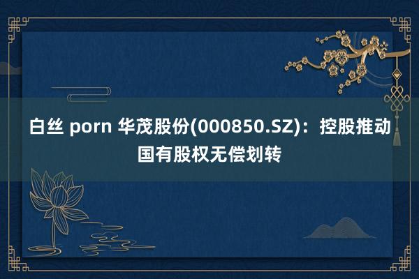 白丝 porn 华茂股份(000850.SZ)：控股推动国有股权无偿划转