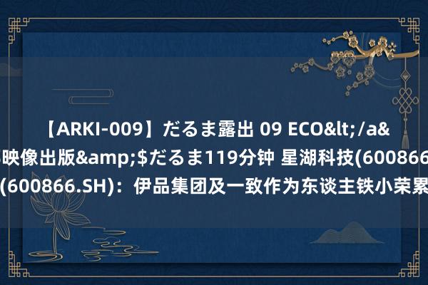 【ARKI-009】だるま露出 09 ECO</a>2008-06-19桃太郎映像出版&$だるま119分钟 星湖科技(600866.SH)：伊品集团及一致作为东谈主铁小荣累计减捏0.98%股份