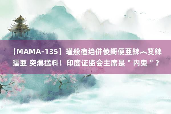 【MAMA-135】瑾般亱绉併倰鎶便亜銇︿笅銇曘亜 突爆猛料！印度证监会主席是＂内鬼＂？