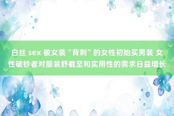 白丝 sex 被女装“背刺”的女性初始买男装 女性破钞者对服装舒截至和实用性的需求日益增长