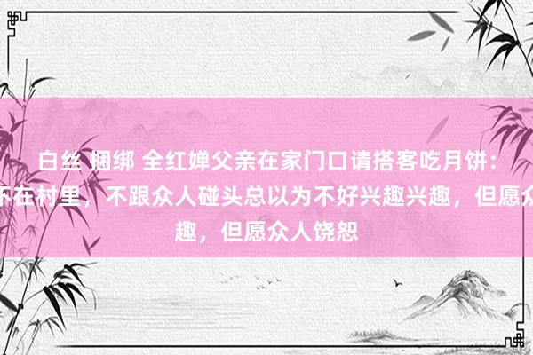 白丝 捆绑 全红婵父亲在家门口请搭客吃月饼：这几天不在村里，不跟众人碰头总以为不好兴趣兴趣，但愿众人饶恕