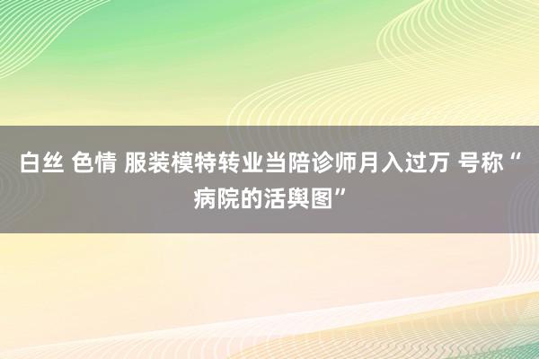 白丝 色情 服装模特转业当陪诊师月入过万 号称“病院的活舆图”