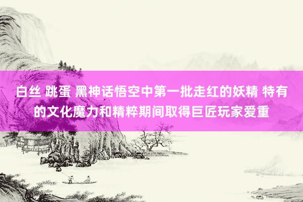 白丝 跳蛋 黑神话悟空中第一批走红的妖精 特有的文化魔力和精粹期间取得巨匠玩家爱重