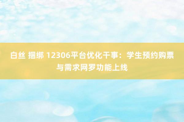 白丝 捆绑 12306平台优化干事：学生预约购票与需求网罗功能上线