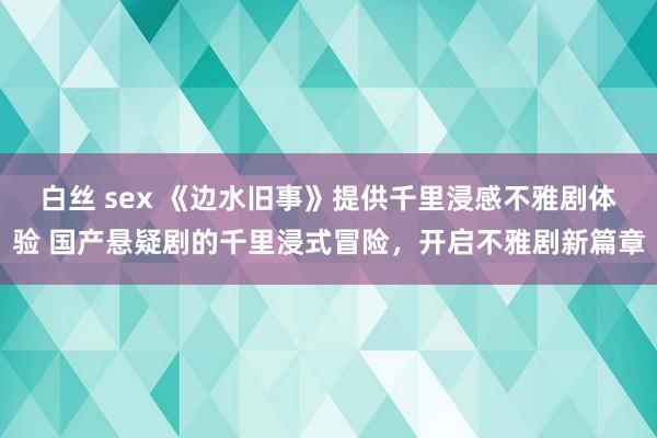 白丝 sex 《边水旧事》提供千里浸感不雅剧体验 国产悬疑剧的千里浸式冒险，开启不雅剧新篇章