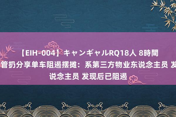 【EIH-004】キャンギャルRQ18人 8時間 官方辟谣城管扔分享单车阻遏摆摊：系第三方物业东说念主员 发现后已阻遏