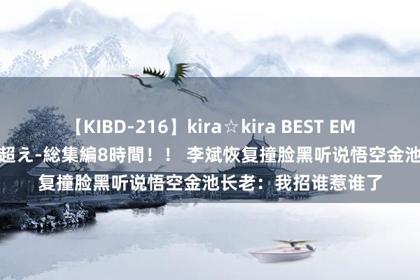 【KIBD-216】kira☆kira BEST EMIRI-中出し性交20発超え-総集編8時間！！ 李斌恢复撞脸黑听说悟空金池长老：我招谁惹谁了