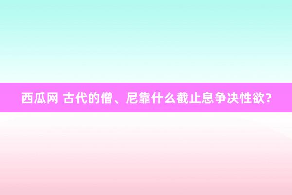 西瓜网 古代的僧、尼靠什么截止息争决性欲？