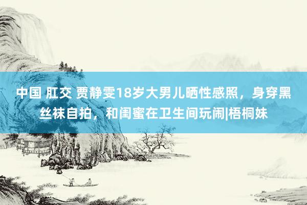 中国 肛交 贾静雯18岁大男儿晒性感照，身穿黑丝袜自拍，和闺蜜在卫生间玩闹|梧桐妹