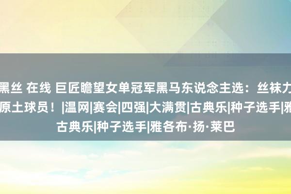 黑丝 在线 巨匠瞻望女单冠军黑马东说念主选：丝袜力压莱巴，看好原土球员！|温网|赛会|四强|大满贯|古典乐|种子选手|雅各布·扬·莱巴