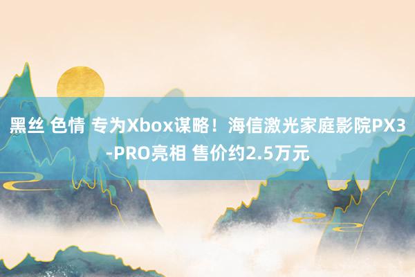 黑丝 色情 专为Xbox谋略！海信激光家庭影院PX3-PRO亮相 售价约2.5万元