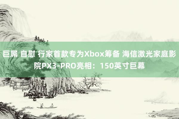 巨屌 自慰 行家首款专为Xbox筹备 海信激光家庭影院PX3-PRO亮相：150英寸巨幕