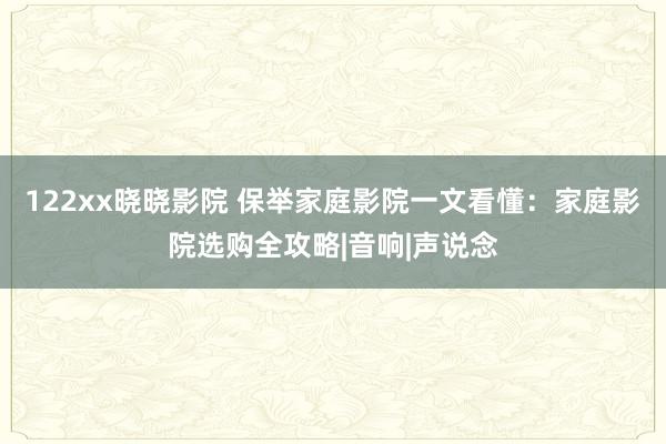 122xx晓晓影院 保举家庭影院一文看懂：家庭影院选购全攻略|音响|声说念