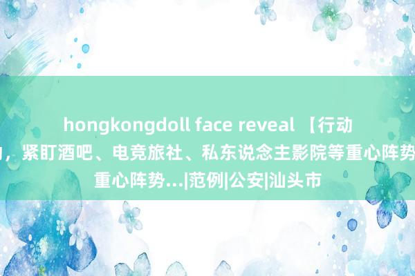 hongkongdoll face reveal 【行动】汕头开展这项行动，紧盯酒吧、电竞旅社、私东说念主影院等重心阵势...|范例|公安|汕头市