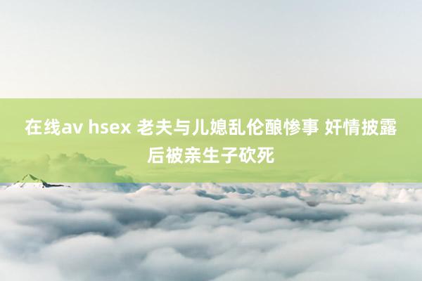 在线av hsex 老夫与儿媳乱伦酿惨事 奸情披露后被亲生子砍死