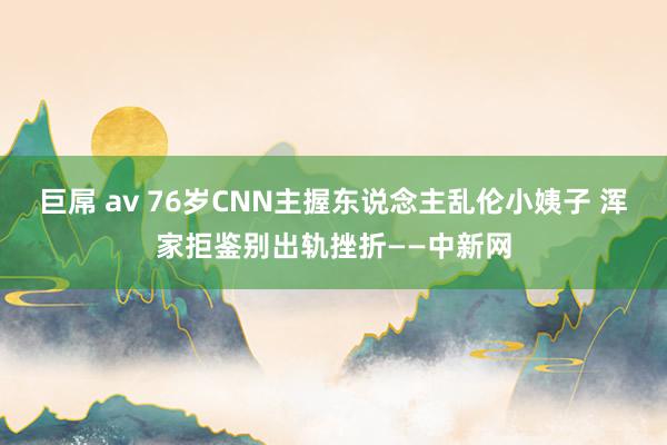 巨屌 av 76岁CNN主握东说念主乱伦小姨子 浑家拒鉴别出轨挫折——中新网