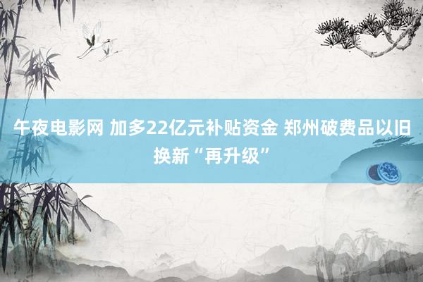 午夜电影网 加多22亿元补贴资金 郑州破费品以旧换新“再升级”