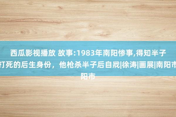 西瓜影视播放 故事:1983年南阳惨事，得知半子打死的后生身份，他枪杀半子后自戕|徐涛|画展|南阳市