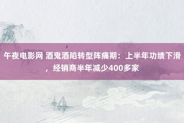 午夜电影网 酒鬼酒陷转型阵痛期：上半年功绩下滑，经销商半年减少400多家