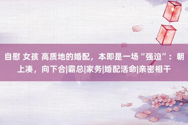 自慰 女孩 高质地的婚配，本即是一场“强迫”：朝上凑，向下合|霸总|家务|婚配活命|亲密相干