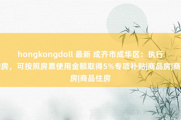 hongkongdoll 最新 成齐市成华区：执行房票购房，可按照房票使用金额取得5%专项补贴|商品房|商品住房