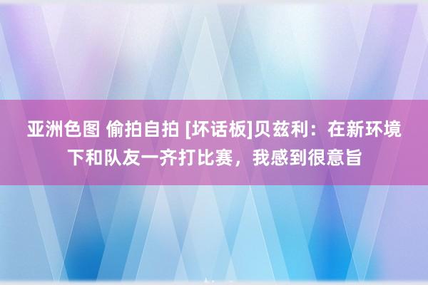 亚洲色图 偷拍自拍 [坏话板]贝兹利：在新环境下和队友一齐打比赛，我感到很意旨