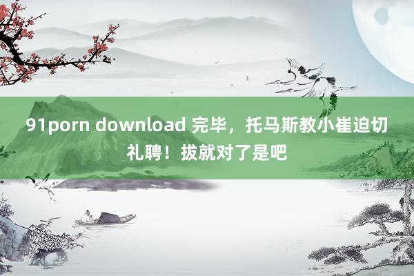 91porn download 完毕，托马斯教小崔迫切礼聘！拔就对了是吧