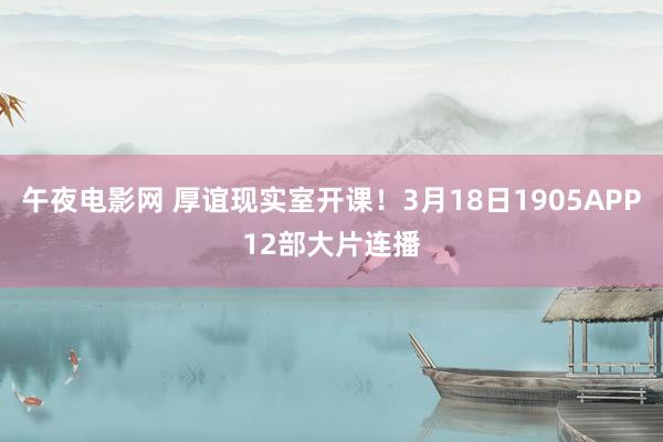 午夜电影网 厚谊现实室开课！3月18日1905APP12部大片连播