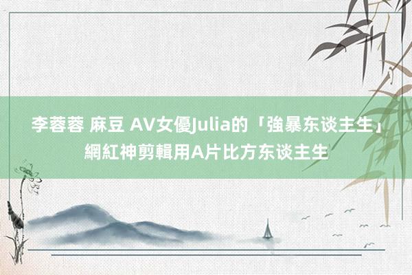 李蓉蓉 麻豆 AV女優Julia的「強暴东谈主生」　網紅神剪輯用A片比方东谈主生