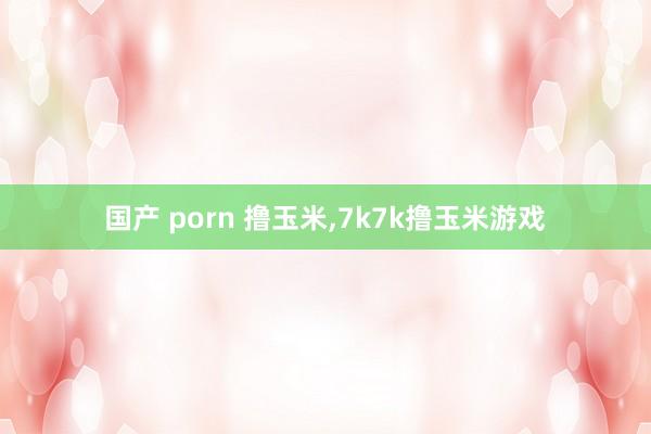 国产 porn 撸玉米，7k7k撸玉米游戏