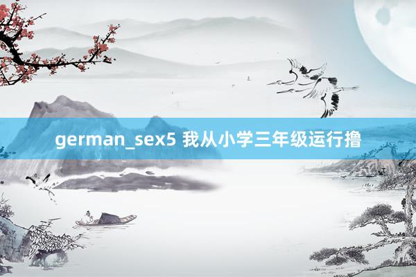 german_sex5 我从小学三年级运行撸