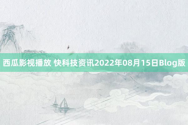 西瓜影视播放 快科技资讯2022年08月15日Blog版