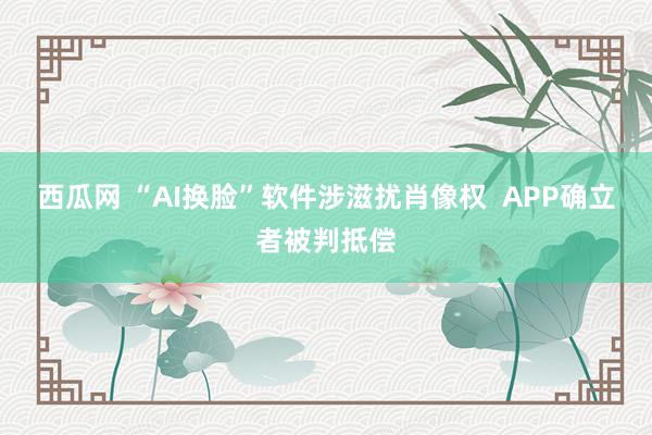 西瓜网 “AI换脸”软件涉滋扰肖像权  APP确立者被判抵偿