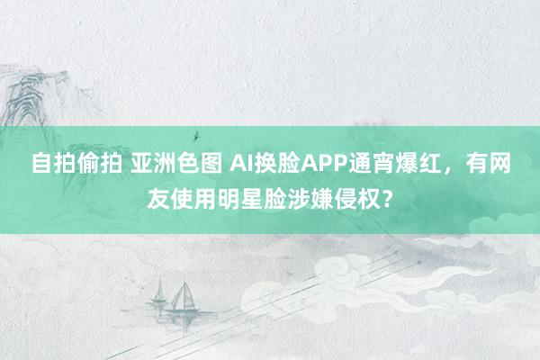 自拍偷拍 亚洲色图 AI换脸APP通宵爆红，有网友使用明星脸涉嫌侵权？