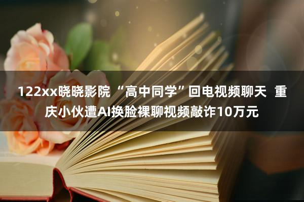 122xx晓晓影院 “高中同学”回电视频聊天  重庆小伙遭AI换脸裸聊视频敲诈10万元